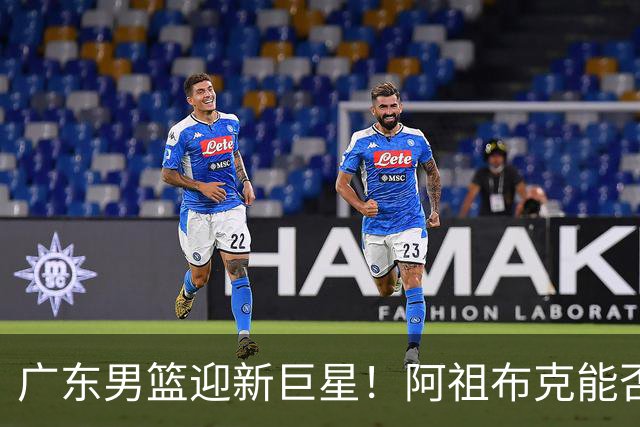 广东男篮迎新巨星！阿祖布克能否上场大显身手？